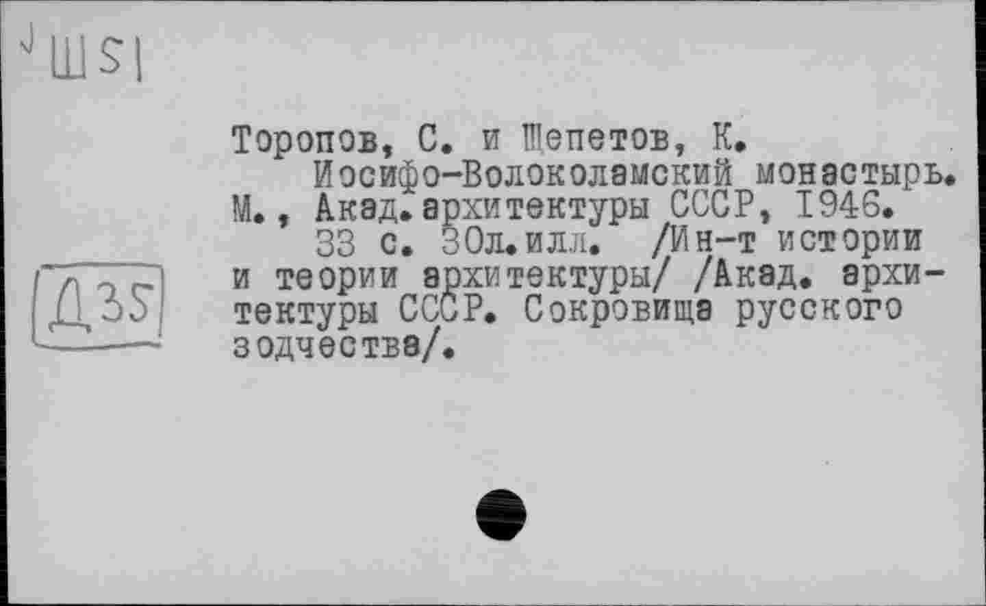 ﻿
Торопов, С. и Щепетов, К.
Иосифо-Волоколемский монастырь. М., Акад, архитектуры СССР, 1946.
33 с. 30л. и лл. /Ин-т истории и теории архитектуры/ /Акад, архитектуры СССР. Сокровища русского зодчества/.